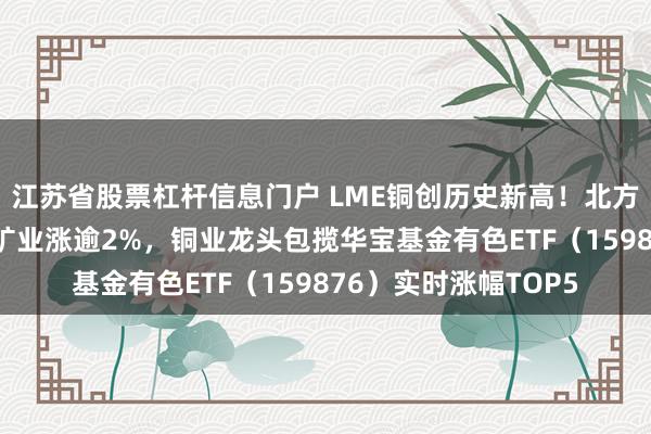 江苏省股票杠杆信息门户 LME铜创历史新高！北方铜业涨超9%，紫金矿业涨逾2%，铜业龙头包揽华宝基金有色ETF（159876）实时涨幅TOP5