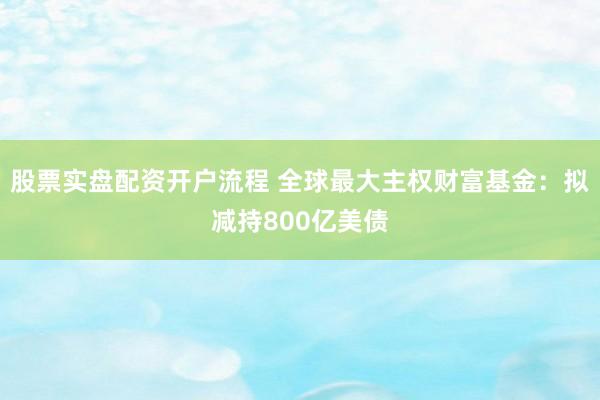 股票实盘配资开户流程 全球最大主权财富基金：拟减持800亿美债