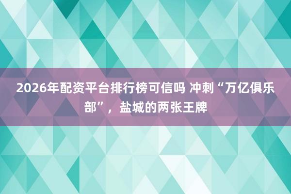 2026年配资平台排行榜可信吗 冲刺“万亿俱乐部”，盐城的两张王牌