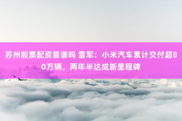 苏州股票配资靠谱吗 雷军：小米汽车累计交付超80万辆，两年半达成新里程碑