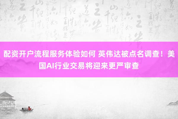 配资开户流程服务体验如何 英伟达被点名调查！美国AI行业交易将迎来更严审查