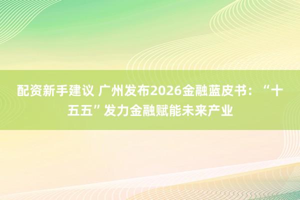 配资新手建议 广州发布2026金融蓝皮书：“十五五”发力金融赋能未来产业
