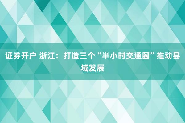 证券开户 浙江：打造三个“半小时交通圈”推动县域发展