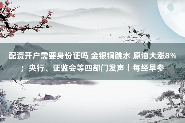 配资开户需要身份证吗 金银铜跳水 原油大涨8%;央行、证监会等四部门发声丨每经早参