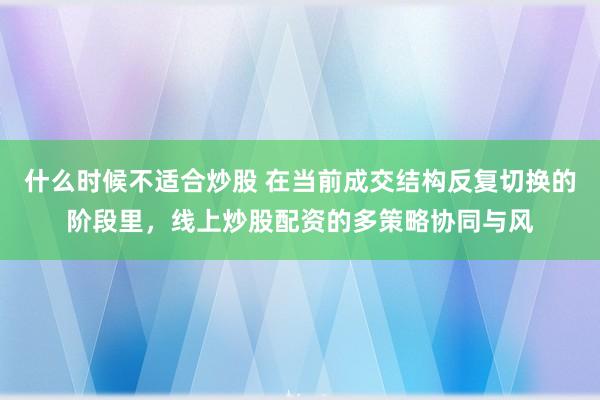 什么时候不适合炒股 在当前成交结构反复切换的阶段里，线上炒股配资的多策略协同与风