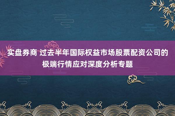 实盘券商 过去半年国际权益市场股票配资公司的极端行情应对深度分析专题