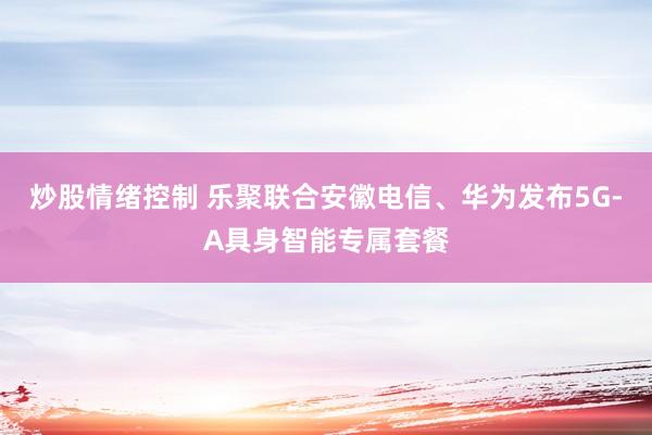 炒股情绪控制 乐聚联合安徽电信、华为发布5G-A具身智能专属套餐