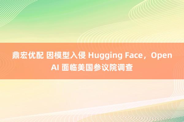 鼎宏优配 因模型入侵 Hugging Face，OpenAI 面临美国参议院调查