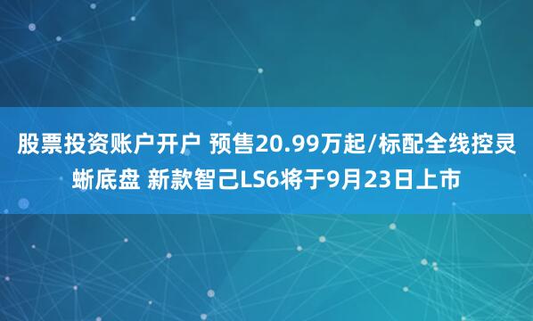 股票投资账户开户 预售20.99万起/标配全线控灵蜥底盘 新款智己LS6将于9月23日上市