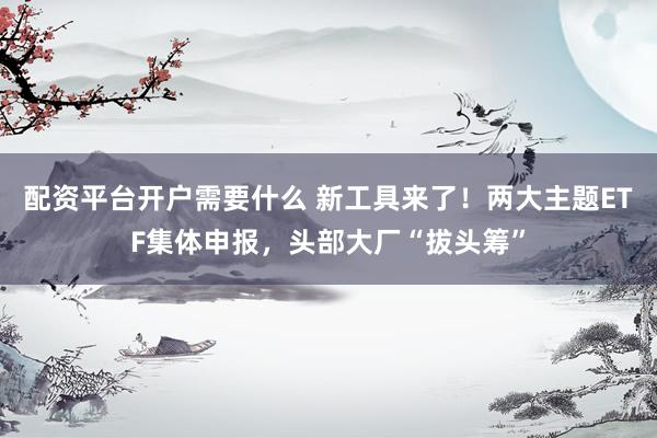 配资平台开户需要什么 新工具来了！两大主题ETF集体申报，头部大厂“拔头筹”