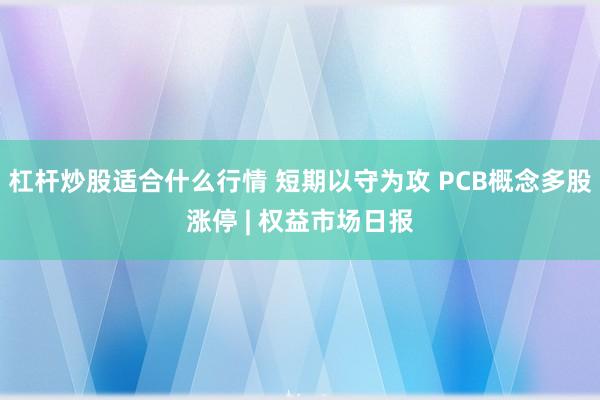 杠杆炒股适合什么行情 短期以守为攻 PCB概念多股涨停 | 权益市场日报