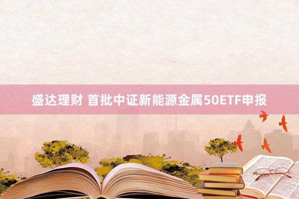 盛达理财 首批中证新能源金属50ETF申报