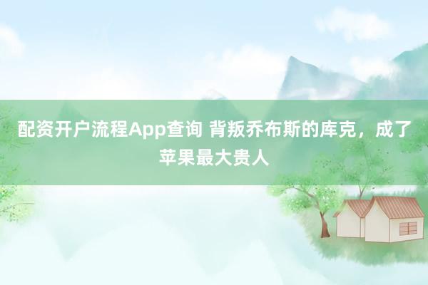 配资开户流程App查询 背叛乔布斯的库克，成了苹果最大贵人