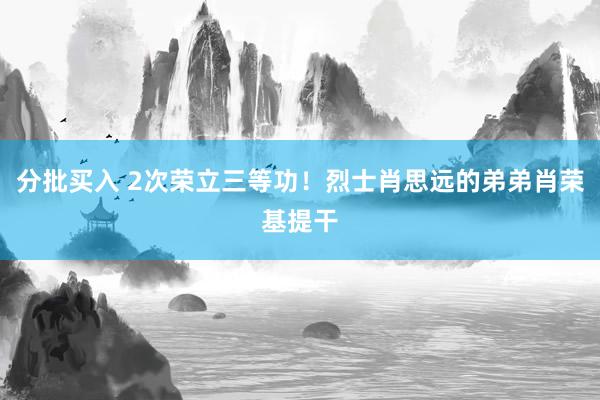 分批买入 2次荣立三等功！烈士肖思远的弟弟肖荣基提干