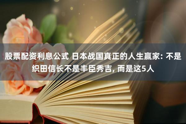 股票配资利息公式 日本战国真正的人生赢家: 不是织田信长不是丰臣秀吉, 而是这5人