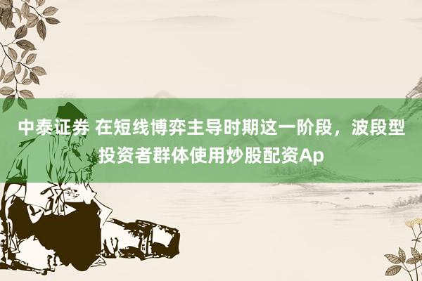 中泰证券 在短线博弈主导时期这一阶段，波段型投资者群体使用炒股配资Ap