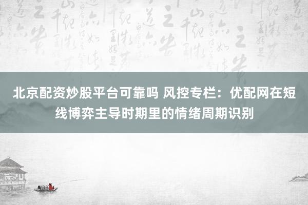 北京配资炒股平台可靠吗 风控专栏：优配网在短线博弈主导时期里的情绪周期识别