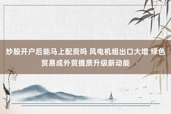 炒股开户后能马上配资吗 风电机组出口大增 绿色贸易成外贸提质升级新动能