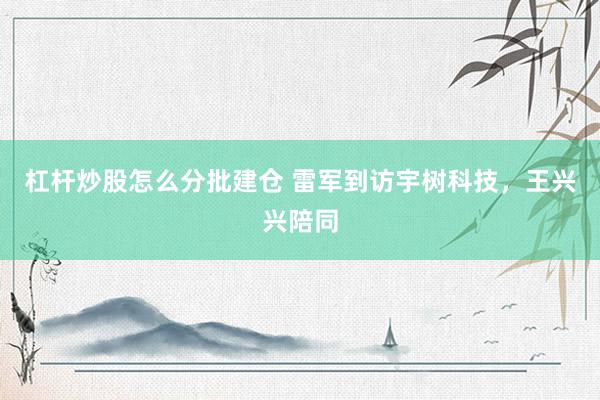 杠杆炒股怎么分批建仓 雷军到访宇树科技，王兴兴陪同