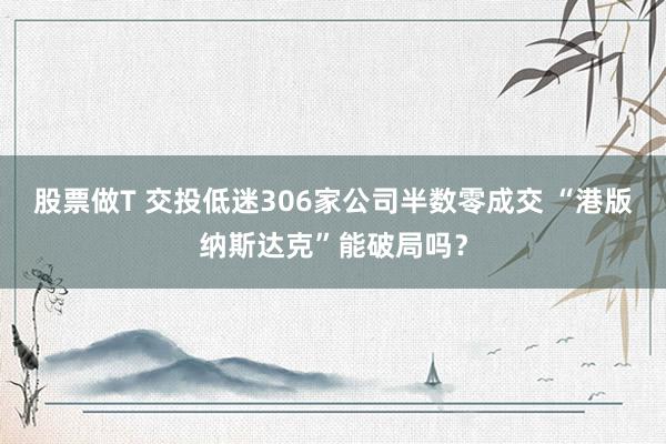 股票做T 交投低迷306家公司半数零成交 “港版纳斯达克”能破局吗？