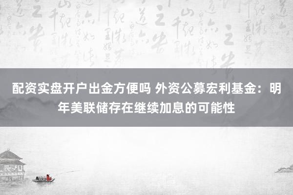 配资实盘开户出金方便吗 外资公募宏利基金：明年美联储存在继续加息的可能性