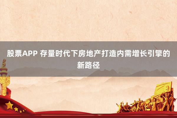 股票APP 存量时代下房地产打造内需增长引擎的新路径