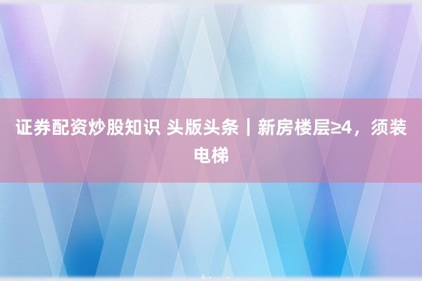 证券配资炒股知识 头版头条｜新房楼层≥4，须装电梯