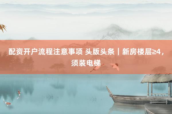 配资开户流程注意事项 头版头条｜新房楼层≥4，须装电梯