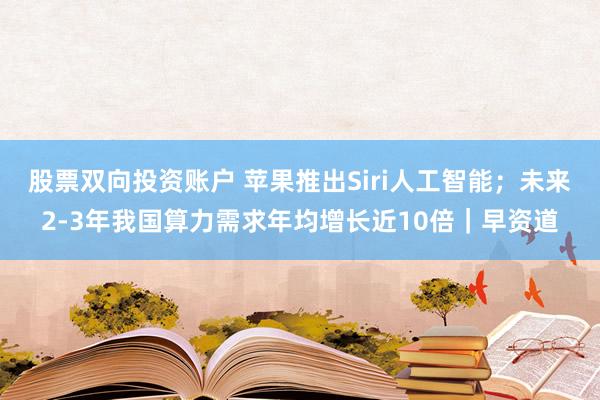 股票双向投资账户 苹果推出Siri人工智能；未来2-3年我国算力需求年均增长近10倍｜早资道