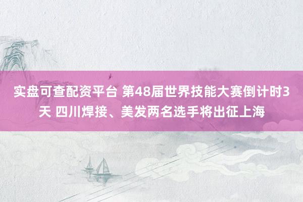 实盘可查配资平台 第48届世界技能大赛倒计时3天 四川焊接、美发两名选手将出征上海
