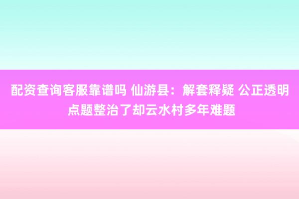 配资查询客服靠谱吗 仙游县：解套释疑 公正透明 点题整治了却云水村多年难题