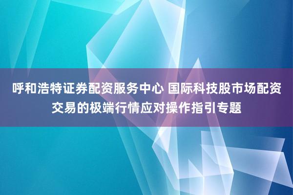 呼和浩特证券配资服务中心 国际科技股市场配资交易的极端行情应对操作指引专题