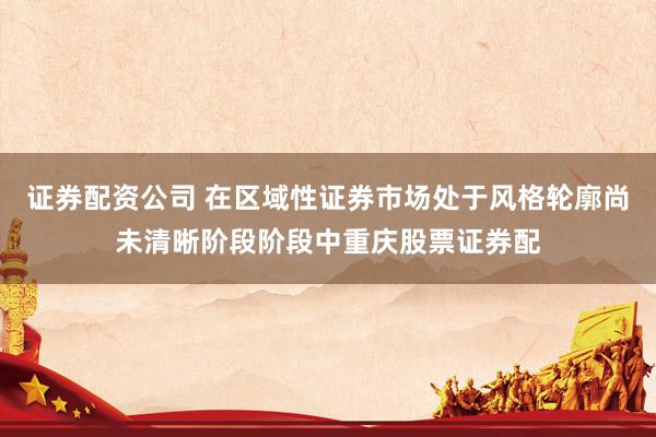 证券配资公司 在区域性证券市场处于风格轮廓尚未清晰阶段阶段中重庆股票证券配