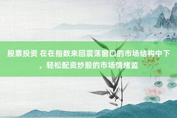 股票投资 在在指数来回震荡窗口的市场结构中下，轻松配资炒股的市场情绪监