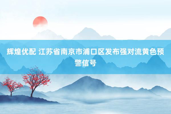 辉煌优配 江苏省南京市浦口区发布强对流黄色预警信号