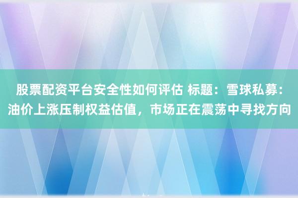 股票配资平台安全性如何评估 标题：雪球私募：油价上涨压制权益估值，市场正在震荡中寻找方向