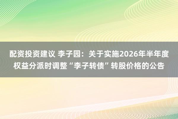 配资投资建议 李子园：关于实施2026年半年度权益分派时调整“李子转债”转股价格的公告