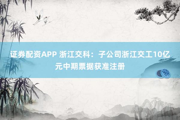 证券配资APP 浙江交科：子公司浙江交工10亿元中期票据获准注册