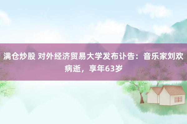 满仓炒股 对外经济贸易大学发布讣告：音乐家刘欢病逝，享年63岁