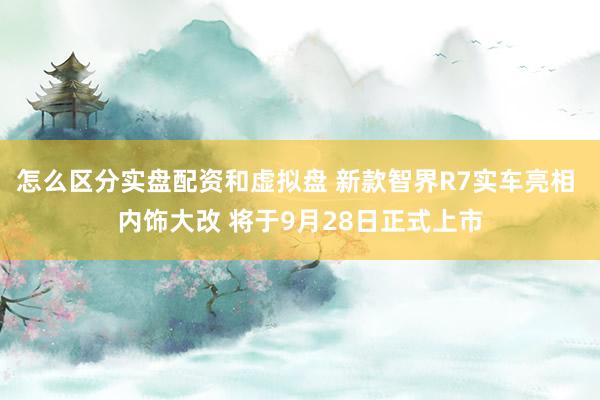 怎么区分实盘配资和虚拟盘 新款智界R7实车亮相 内饰大改 将于9月28日正式上市