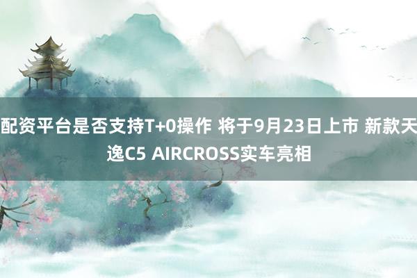 配资平台是否支持T+0操作 将于9月23日上市 新款天逸C5 AIRCROSS实车亮相