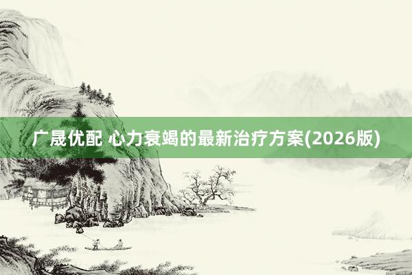 广晟优配 心力衰竭的最新治疗方案(2026版)
