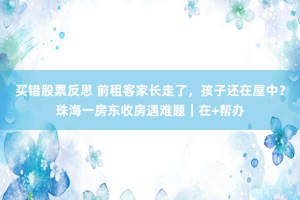 买错股票反思 前租客家长走了，孩子还在屋中？珠海一房东收房遇难题｜在+帮办