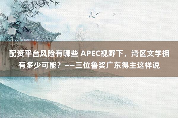 配资平台风险有哪些 APEC视野下，湾区文学拥有多少可能？——三位鲁奖广东得主这样说