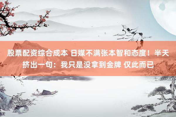 股票配资综合成本 日媒不满张本智和态度！半天挤出一句：我只是没拿到金牌 仅此而已