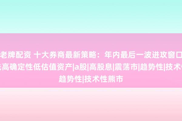 老牌配资 十大券商最新策略：年内最后一波进攻窗口，优先高确定性低估值资产|a股|高股息|震荡市|趋势性|技术性熊市