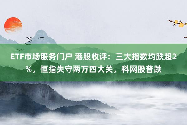 ETF市场服务门户 港股收评:三大指数均跌超2%,恒指失守两万四大关,科网股普跌