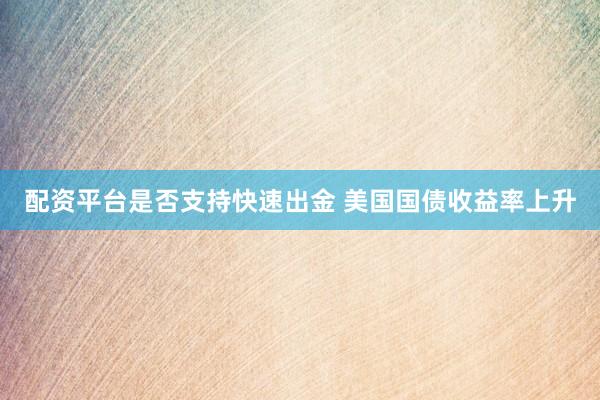 配资平台是否支持快速出金 美国国债收益率上升