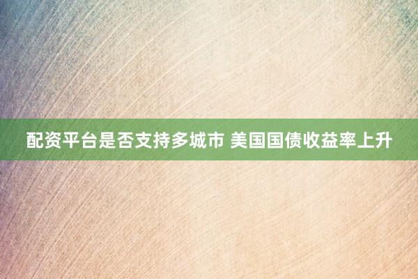 配资平台是否支持多城市 美国国债收益率上升
