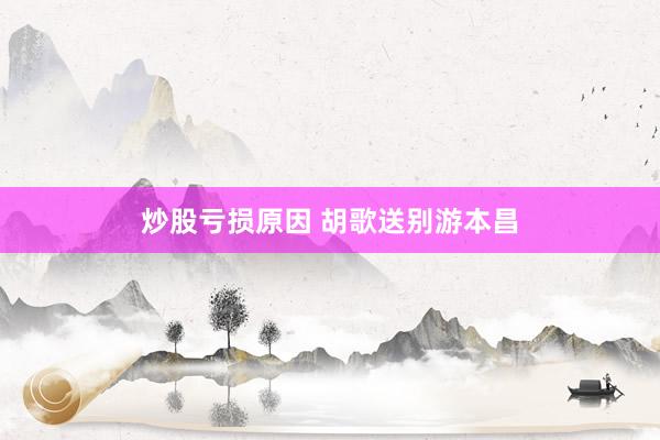 炒股亏损原因 胡歌送别游本昌